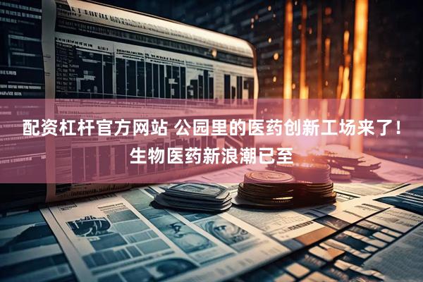 配资杠杆官方网站 公园里的医药创新工场来了！生物医药新浪潮已至