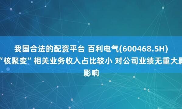 我国合法的配资平台 百利电气(600468.SH)：“核聚变”相关业务收入占比较小 对公司业绩无重大影响