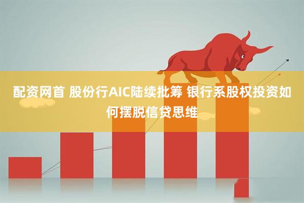 配资网首 股份行AIC陆续批筹 银行系股权投资如何摆脱信贷思维