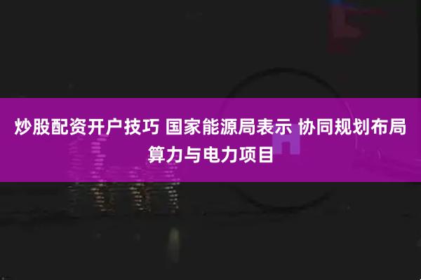 炒股配资开户技巧 国家能源局表示 协同规划布局算力与电力项目