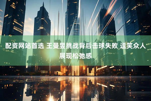 配资网站首选 王曼昱挑战背后击球失败 逗笑众人展现松弛感