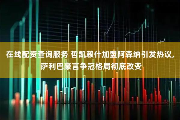 在线配资查询服务 哲凯赖什加盟阿森纳引发热议, 萨利巴豪言争冠格局彻底改变