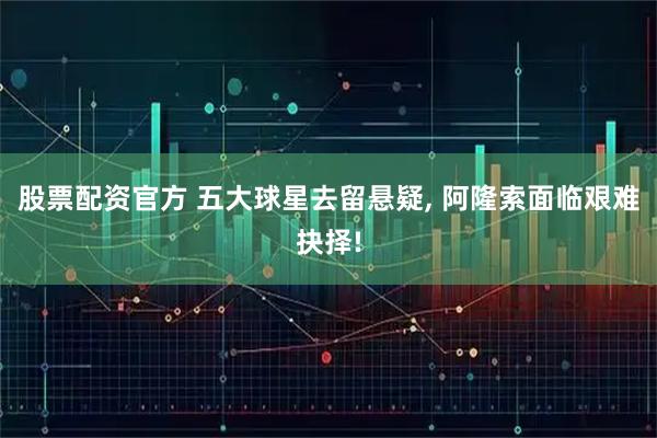 股票配资官方 五大球星去留悬疑, 阿隆索面临艰难抉择!