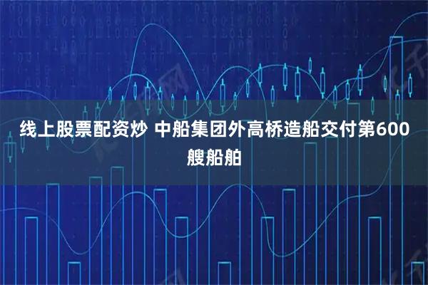线上股票配资炒 中船集团外高桥造船交付第600艘船舶