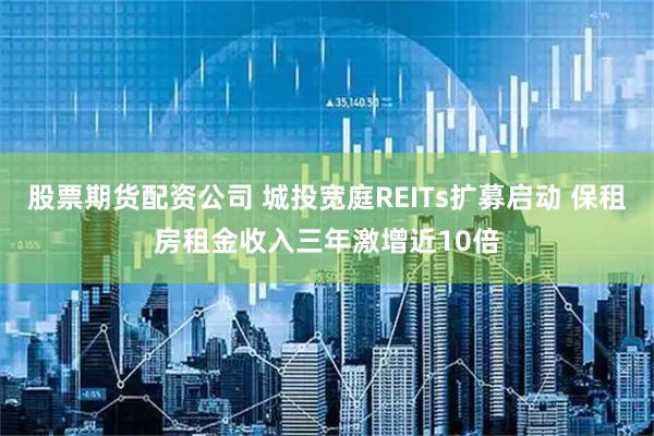 股票期货配资公司 城投宽庭REITs扩募启动 保租房租金收入三年激增近10倍