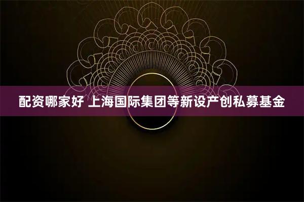 配资哪家好 上海国际集团等新设产创私募基金