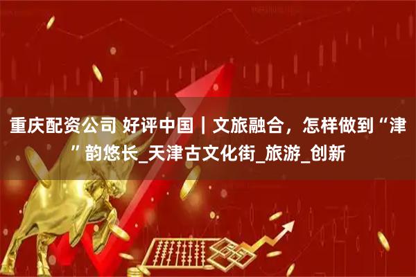 重庆配资公司 好评中国｜文旅融合，怎样做到“津”韵悠长_天津古文化街_旅游_创新