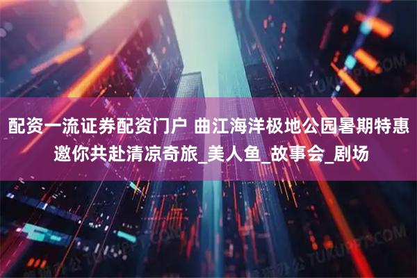 配资一流证券配资门户 曲江海洋极地公园暑期特惠 邀你共赴清凉奇旅_美人鱼_故事会_剧场