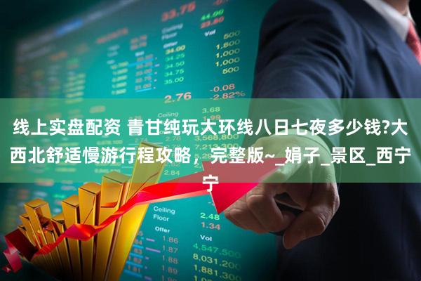 线上实盘配资 青甘纯玩大环线八日七夜多少钱?大西北舒适慢游行程攻略，完整版~_娟子_景区_西宁
