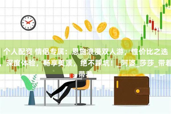 个人配资 情侣专属：恩施浪漫双人游，性价比之选，深度体验，畅享美景，绝不踩坑！_阿婆_莎莎_带着
