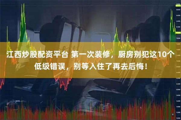 江西炒股配资平台 第一次装修，厨房别犯这10个低级错误，别等入住了再去后悔！