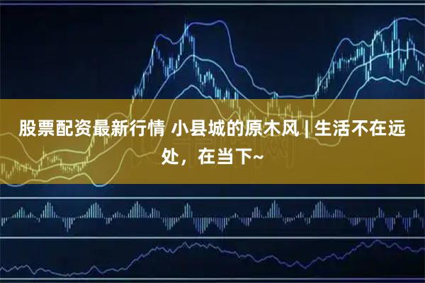 股票配资最新行情 小县城的原木风 | 生活不在远处，在当下~