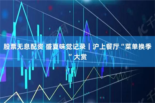 股票无息配资 盛夏味觉记录｜沪上餐厅“菜单换季”大赏
