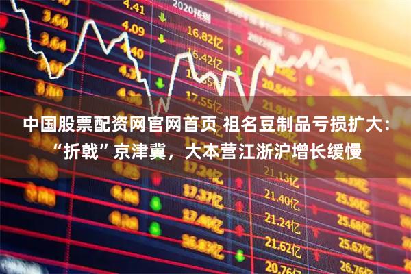 中国股票配资网官网首页 祖名豆制品亏损扩大：“折戟”京津冀，大本营江浙沪增长缓慢