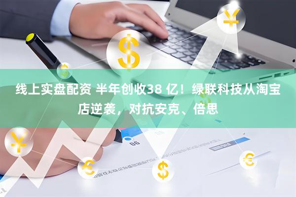 线上实盘配资 半年创收38 亿！绿联科技从淘宝店逆袭，对抗安克、倍思