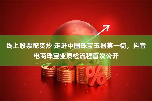 线上股票配资炒 走进中国珠宝玉器第一街，抖音电商珠宝业质检流程首次公开