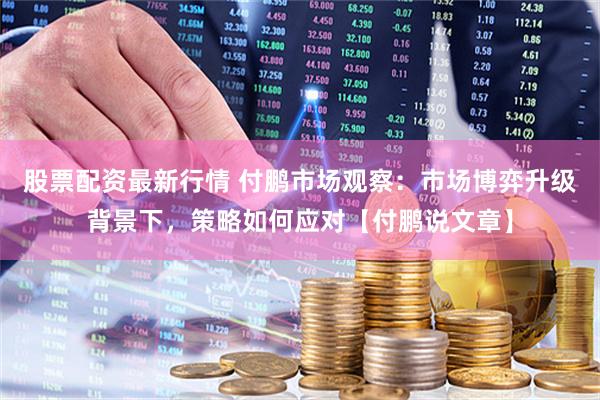 股票配资最新行情 付鹏市场观察:市场博弈升级背景下,策略如何应对【付鹏说文章】