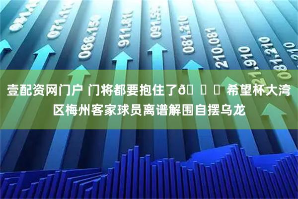 壹配资网门户 门将都要抱住了😅希望杯大湾区梅州客家球员离谱解围自摆乌龙